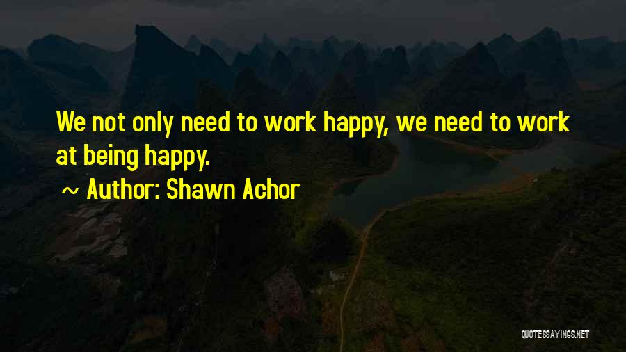 Shawn Achor Quotes: We Not Only Need To Work Happy, We Need To Work At Being Happy.