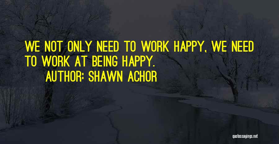 Shawn Achor Quotes: We Not Only Need To Work Happy, We Need To Work At Being Happy.