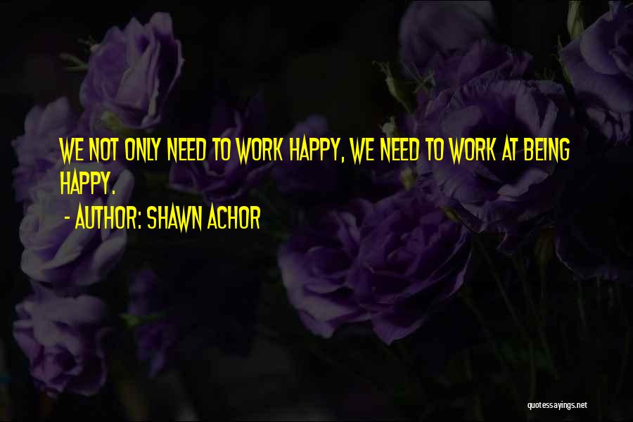 Shawn Achor Quotes: We Not Only Need To Work Happy, We Need To Work At Being Happy.