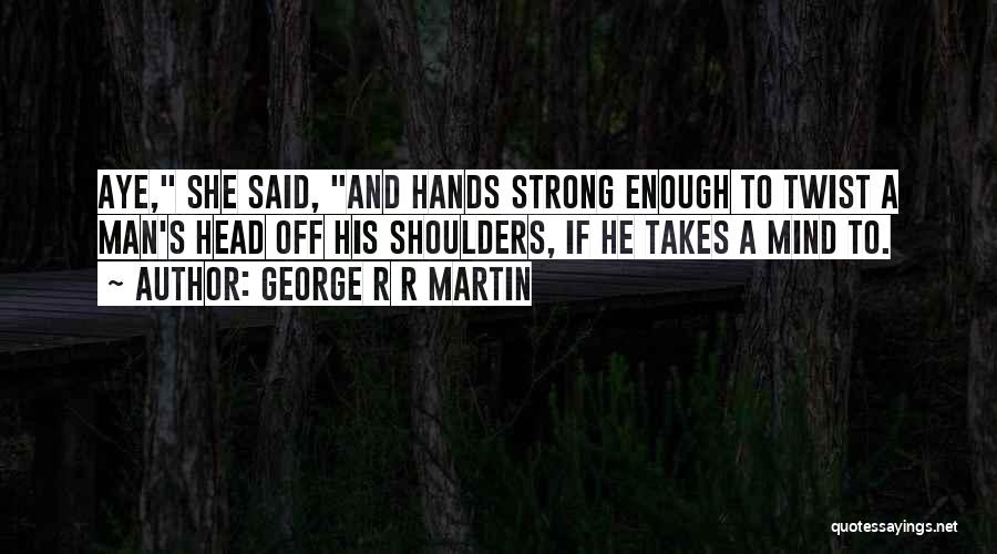 George R R Martin Quotes: Aye, She Said, And Hands Strong Enough To Twist A Man's Head Off His Shoulders, If He Takes A Mind