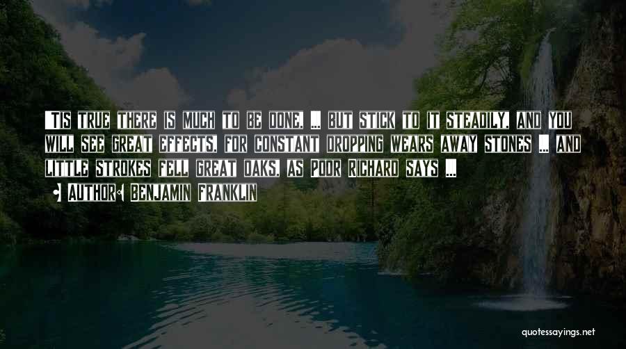 Benjamin Franklin Quotes: 'tis True There Is Much To Be Done, ... But Stick To It Steadily, And You Will See Great Effects,