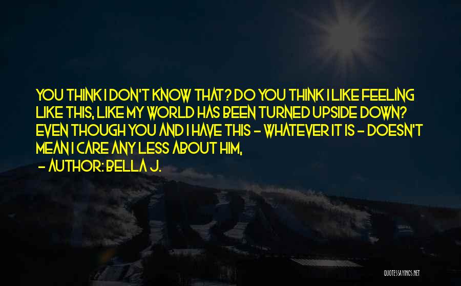 Bella J. Quotes: You Think I Don't Know That? Do You Think I Like Feeling Like This, Like My World Has Been Turned