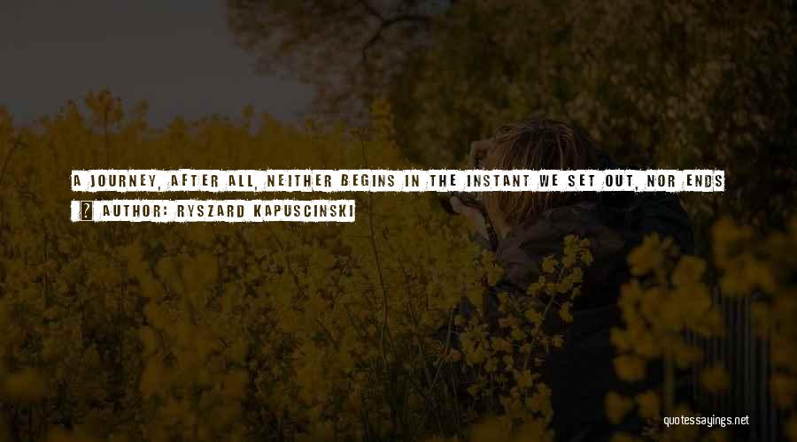 Ryszard Kapuscinski Quotes: A Journey, After All, Neither Begins In The Instant We Set Out, Nor Ends When We Have Reached Our Door