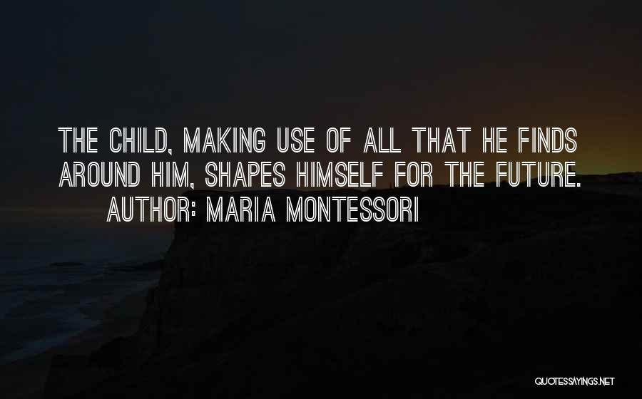 Maria Montessori Quotes: The Child, Making Use Of All That He Finds Around Him, Shapes Himself For The Future.