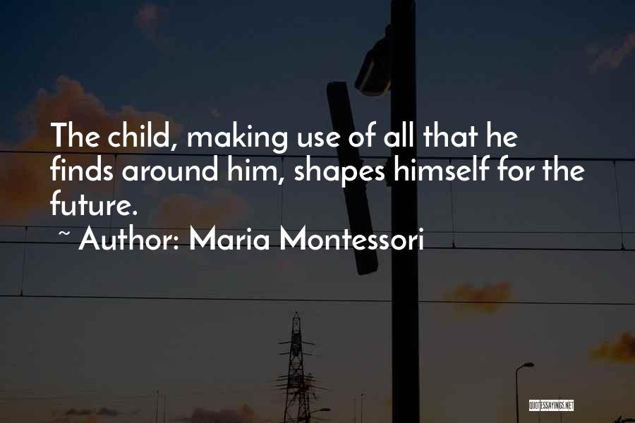 Maria Montessori Quotes: The Child, Making Use Of All That He Finds Around Him, Shapes Himself For The Future.