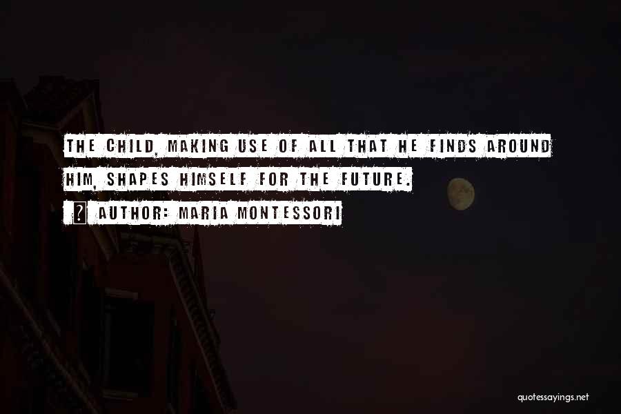 Maria Montessori Quotes: The Child, Making Use Of All That He Finds Around Him, Shapes Himself For The Future.