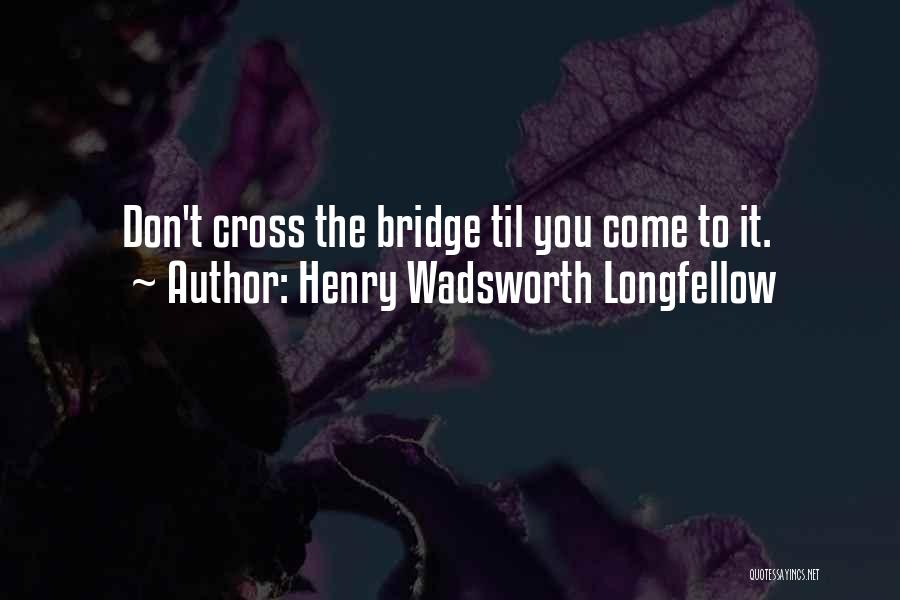 Henry Wadsworth Longfellow Quotes: Don't Cross The Bridge Til You Come To It.