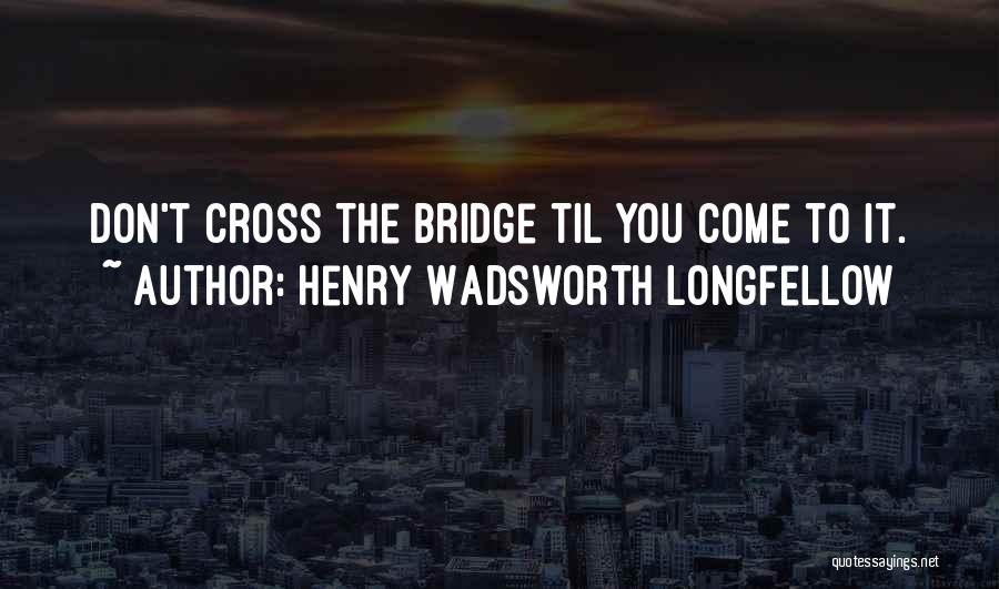 Henry Wadsworth Longfellow Quotes: Don't Cross The Bridge Til You Come To It.