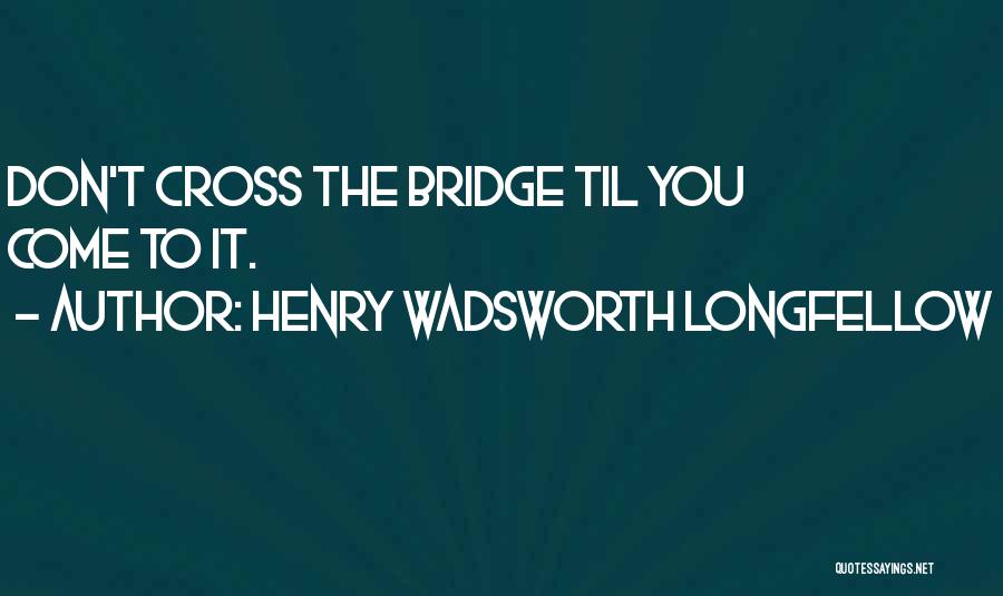 Henry Wadsworth Longfellow Quotes: Don't Cross The Bridge Til You Come To It.