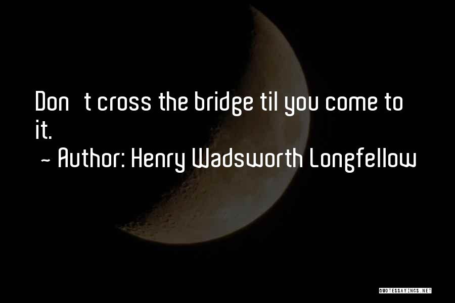 Henry Wadsworth Longfellow Quotes: Don't Cross The Bridge Til You Come To It.