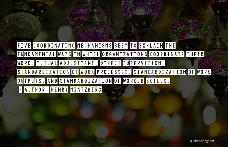 Henry Mintzberg Quotes: Five Coordinating Mechanisms Seem To Explain The Fundamental Ways In Which Organizations Coordinate Their Work: Mutual Adjustment, Direct Supervision, Standardization