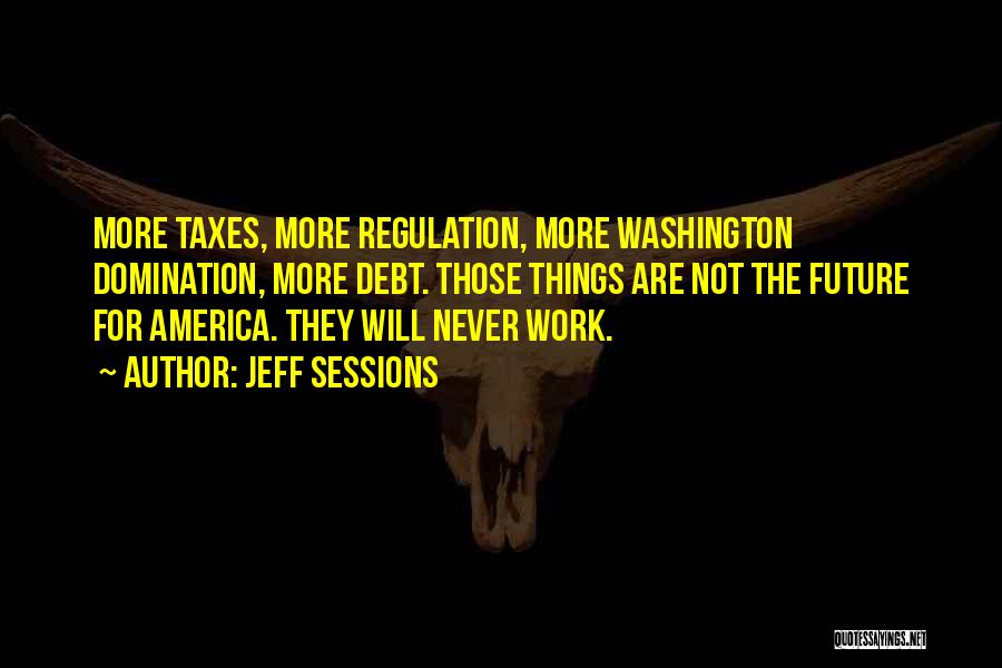 Jeff Sessions Quotes: More Taxes, More Regulation, More Washington Domination, More Debt. Those Things Are Not The Future For America. They Will Never