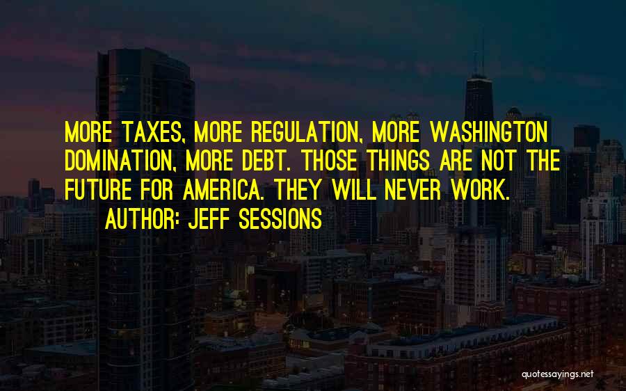 Jeff Sessions Quotes: More Taxes, More Regulation, More Washington Domination, More Debt. Those Things Are Not The Future For America. They Will Never