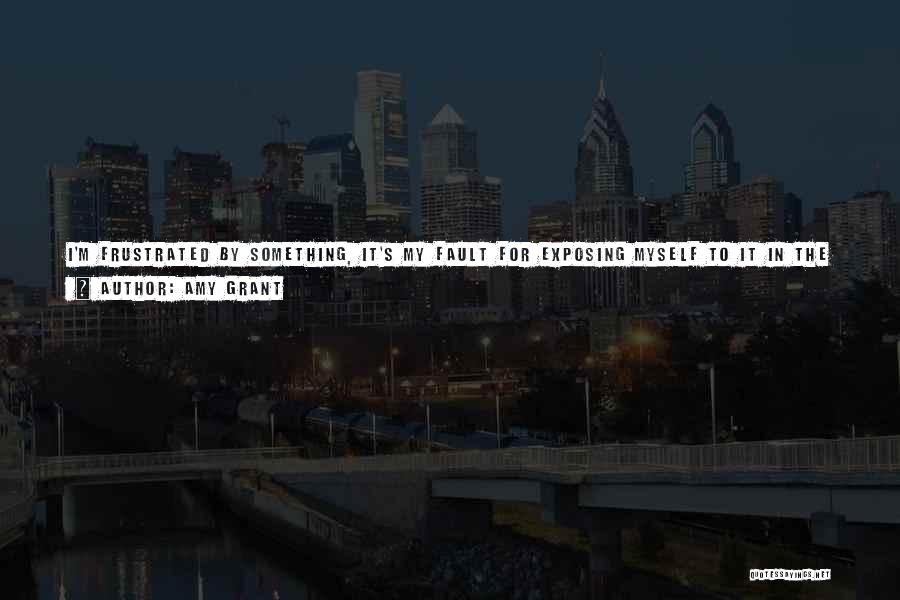 Amy Grant Quotes: I'm Frustrated By Something, It's My Fault For Exposing Myself To It In The First Place. The Rumor Mill Always
