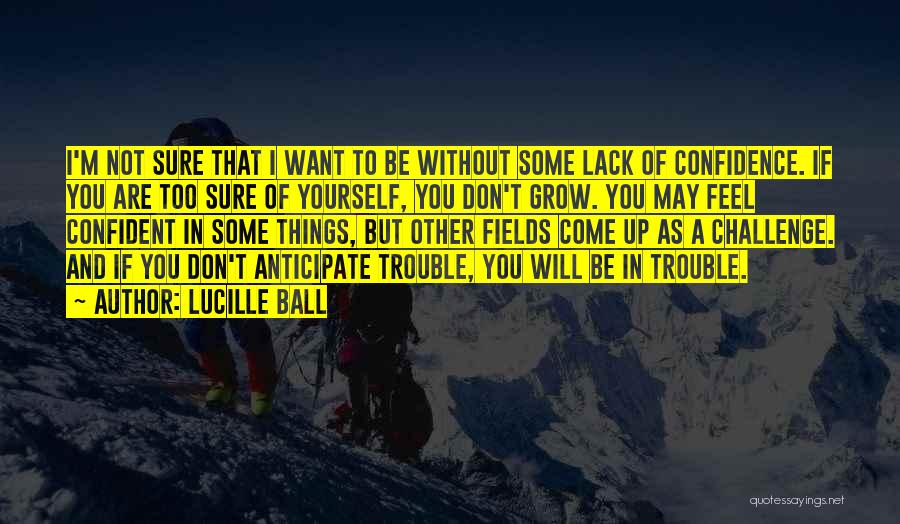 Lucille Ball Quotes: I'm Not Sure That I Want To Be Without Some Lack Of Confidence. If You Are Too Sure Of Yourself,