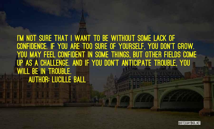 Lucille Ball Quotes: I'm Not Sure That I Want To Be Without Some Lack Of Confidence. If You Are Too Sure Of Yourself,