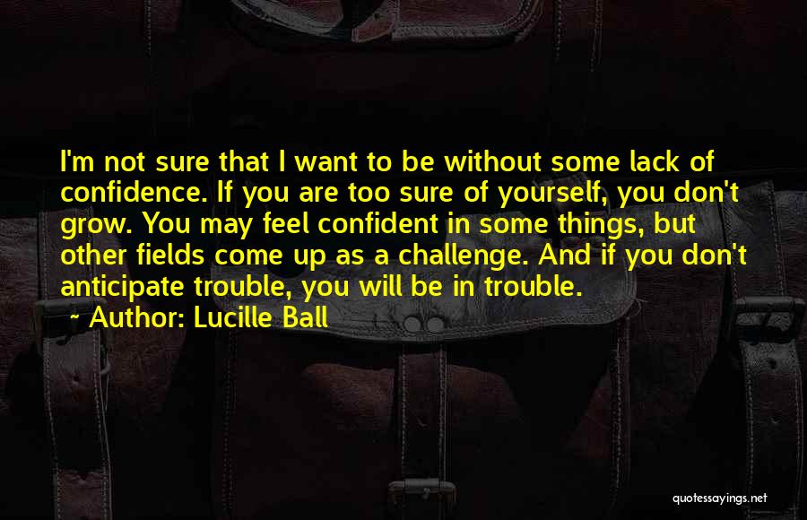 Lucille Ball Quotes: I'm Not Sure That I Want To Be Without Some Lack Of Confidence. If You Are Too Sure Of Yourself,