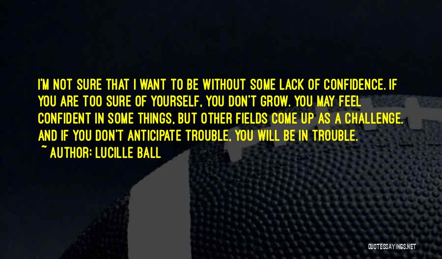 Lucille Ball Quotes: I'm Not Sure That I Want To Be Without Some Lack Of Confidence. If You Are Too Sure Of Yourself,