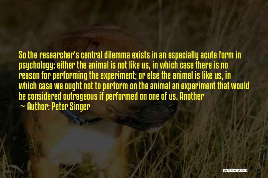 Peter Singer Quotes: So The Researcher's Central Dilemma Exists In An Especially Acute Form In Psychology: Either The Animal Is Not Like Us,