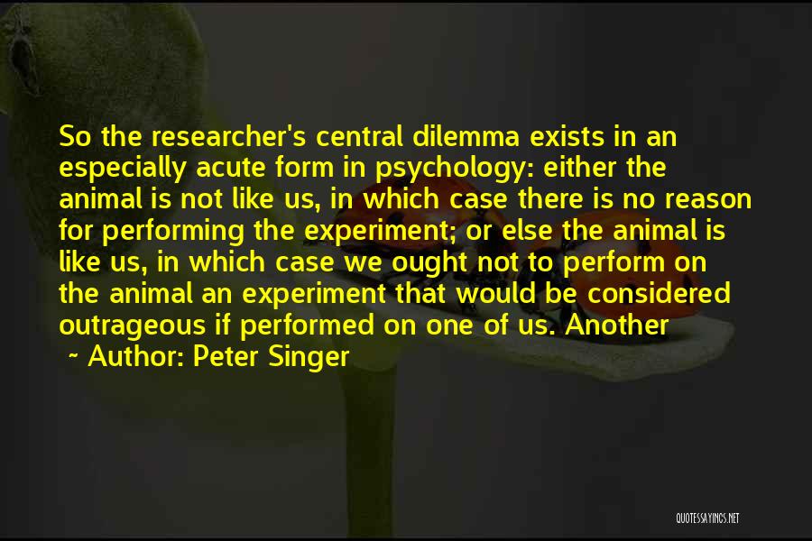 Peter Singer Quotes: So The Researcher's Central Dilemma Exists In An Especially Acute Form In Psychology: Either The Animal Is Not Like Us,