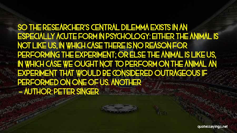 Peter Singer Quotes: So The Researcher's Central Dilemma Exists In An Especially Acute Form In Psychology: Either The Animal Is Not Like Us,