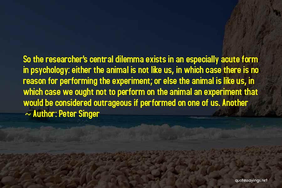 Peter Singer Quotes: So The Researcher's Central Dilemma Exists In An Especially Acute Form In Psychology: Either The Animal Is Not Like Us,