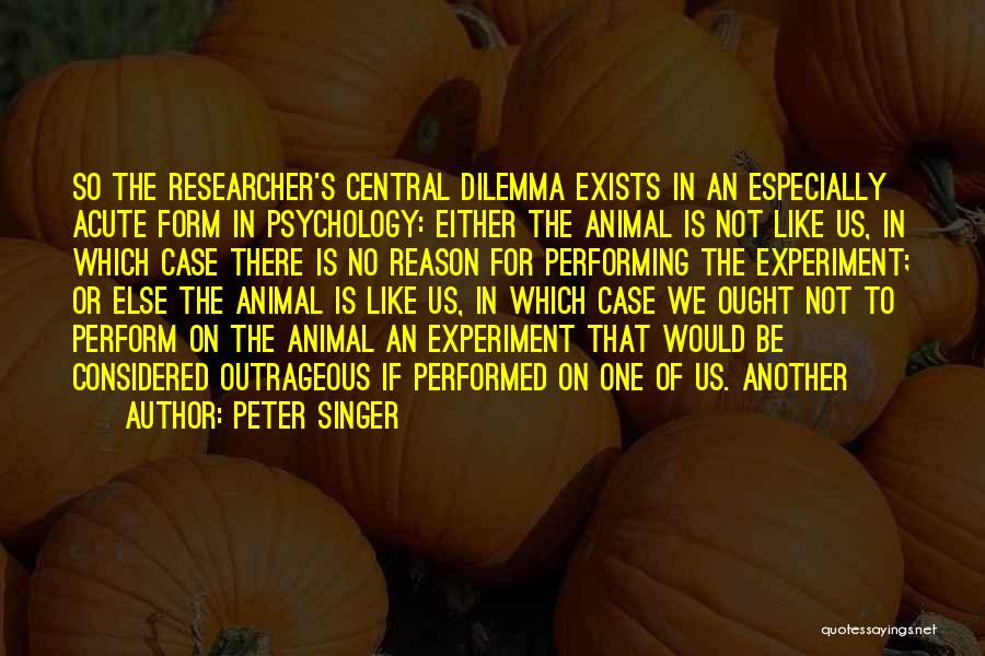 Peter Singer Quotes: So The Researcher's Central Dilemma Exists In An Especially Acute Form In Psychology: Either The Animal Is Not Like Us,