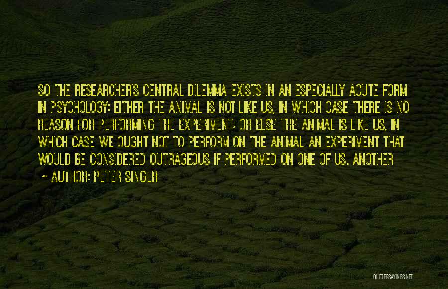 Peter Singer Quotes: So The Researcher's Central Dilemma Exists In An Especially Acute Form In Psychology: Either The Animal Is Not Like Us,