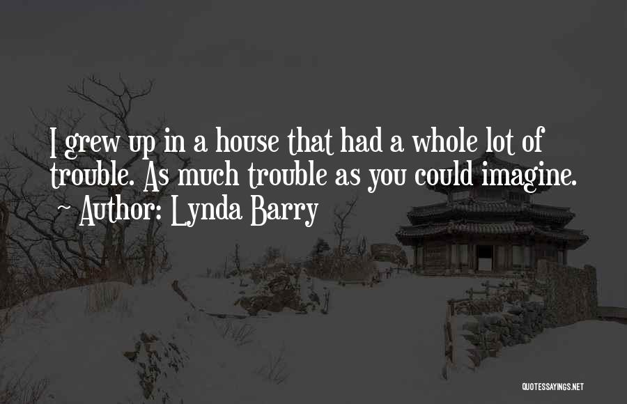 Lynda Barry Quotes: I Grew Up In A House That Had A Whole Lot Of Trouble. As Much Trouble As You Could Imagine.