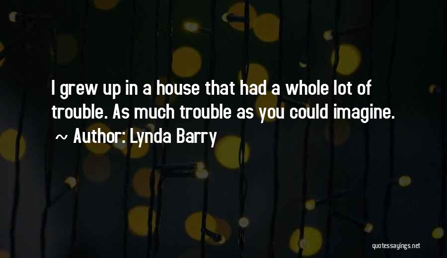Lynda Barry Quotes: I Grew Up In A House That Had A Whole Lot Of Trouble. As Much Trouble As You Could Imagine.