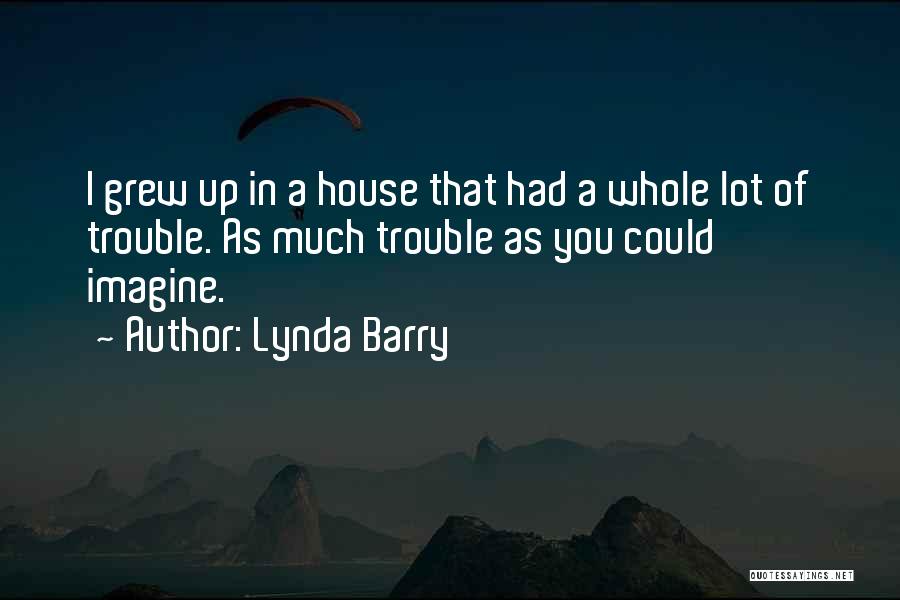 Lynda Barry Quotes: I Grew Up In A House That Had A Whole Lot Of Trouble. As Much Trouble As You Could Imagine.