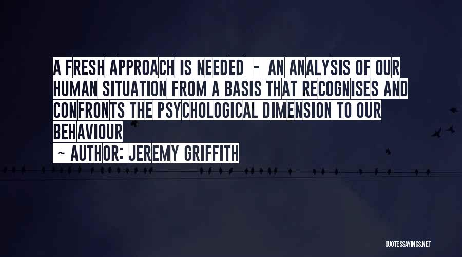 Jeremy Griffith Quotes: A Fresh Approach Is Needed - An Analysis Of Our Human Situation From A Basis That Recognises And Confronts The