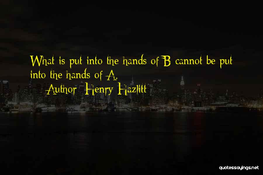 Henry Hazlitt Quotes: What Is Put Into The Hands Of B Cannot Be Put Into The Hands Of A.