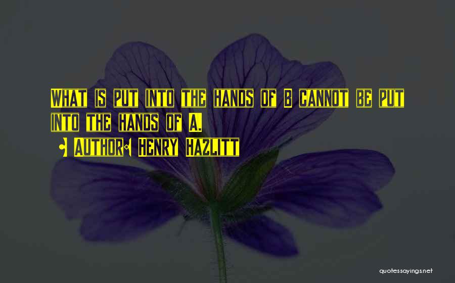 Henry Hazlitt Quotes: What Is Put Into The Hands Of B Cannot Be Put Into The Hands Of A.