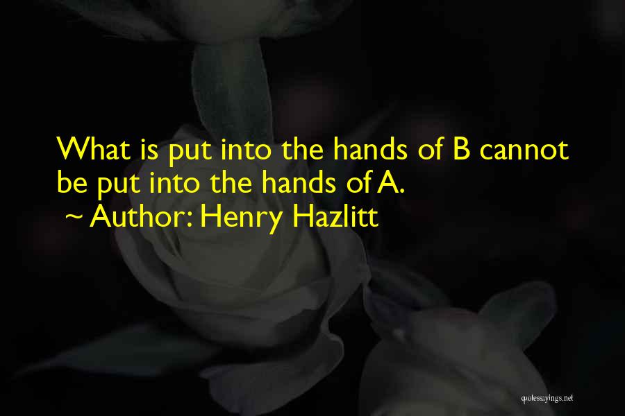 Henry Hazlitt Quotes: What Is Put Into The Hands Of B Cannot Be Put Into The Hands Of A.