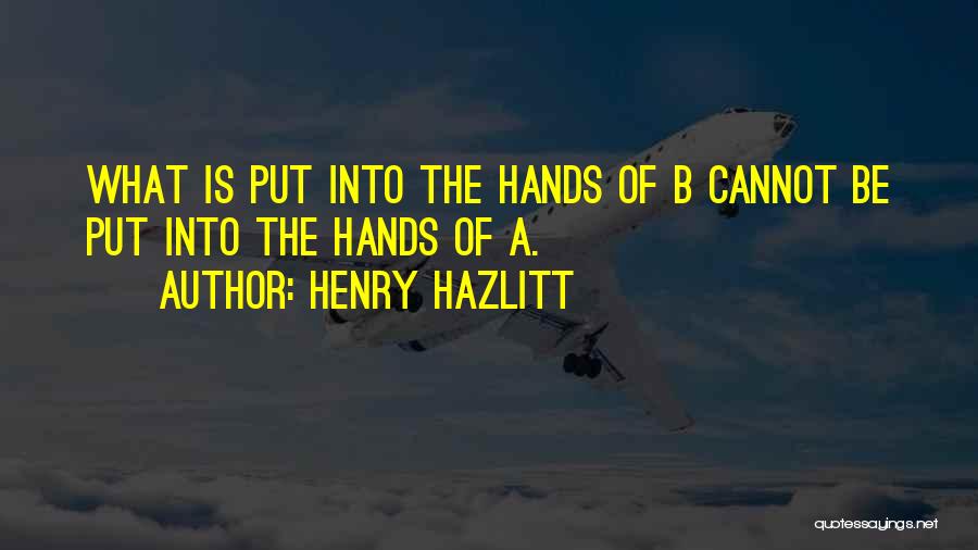 Henry Hazlitt Quotes: What Is Put Into The Hands Of B Cannot Be Put Into The Hands Of A.