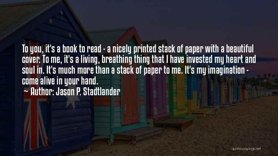 Jason P. Stadtlander Quotes: To You, It's A Book To Read - A Nicely Printed Stack Of Paper With A Beautiful Cover. To Me,