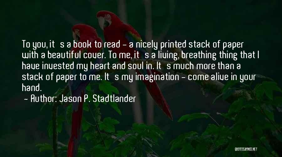 Jason P. Stadtlander Quotes: To You, It's A Book To Read - A Nicely Printed Stack Of Paper With A Beautiful Cover. To Me,