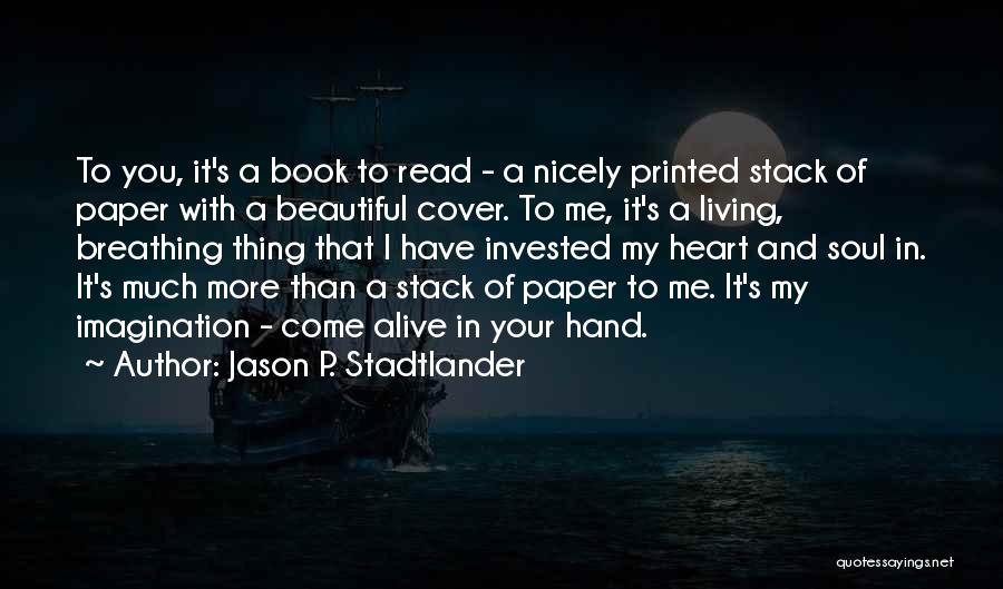 Jason P. Stadtlander Quotes: To You, It's A Book To Read - A Nicely Printed Stack Of Paper With A Beautiful Cover. To Me,