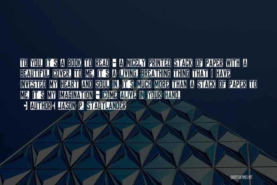Jason P. Stadtlander Quotes: To You, It's A Book To Read - A Nicely Printed Stack Of Paper With A Beautiful Cover. To Me,