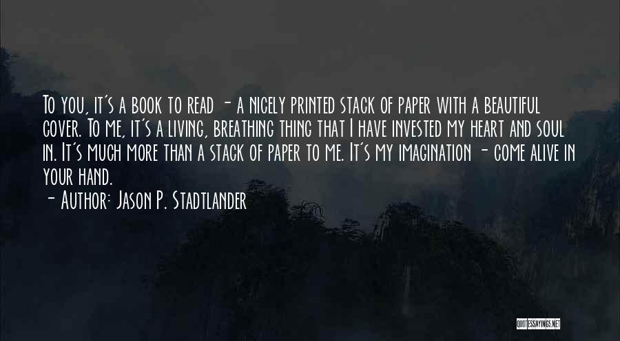 Jason P. Stadtlander Quotes: To You, It's A Book To Read - A Nicely Printed Stack Of Paper With A Beautiful Cover. To Me,