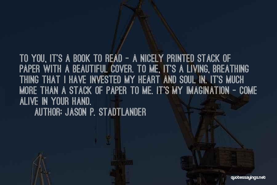 Jason P. Stadtlander Quotes: To You, It's A Book To Read - A Nicely Printed Stack Of Paper With A Beautiful Cover. To Me,