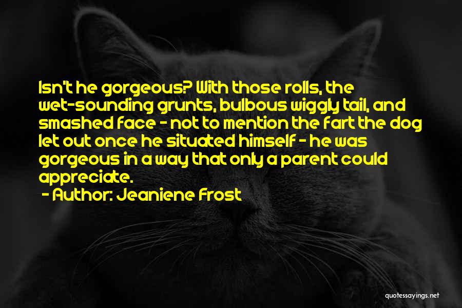 Jeaniene Frost Quotes: Isn't He Gorgeous? With Those Rolls, The Wet-sounding Grunts, Bulbous Wiggly Tail, And Smashed Face - Not To Mention The