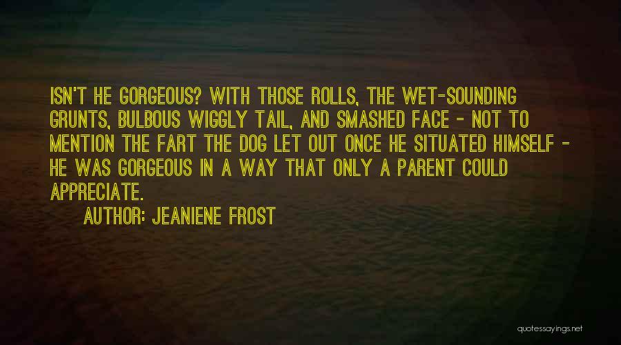 Jeaniene Frost Quotes: Isn't He Gorgeous? With Those Rolls, The Wet-sounding Grunts, Bulbous Wiggly Tail, And Smashed Face - Not To Mention The