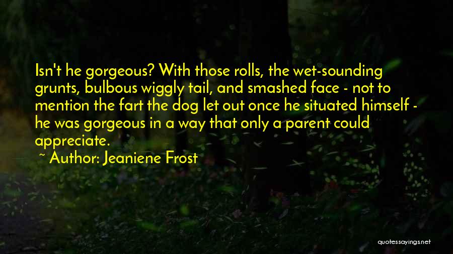 Jeaniene Frost Quotes: Isn't He Gorgeous? With Those Rolls, The Wet-sounding Grunts, Bulbous Wiggly Tail, And Smashed Face - Not To Mention The