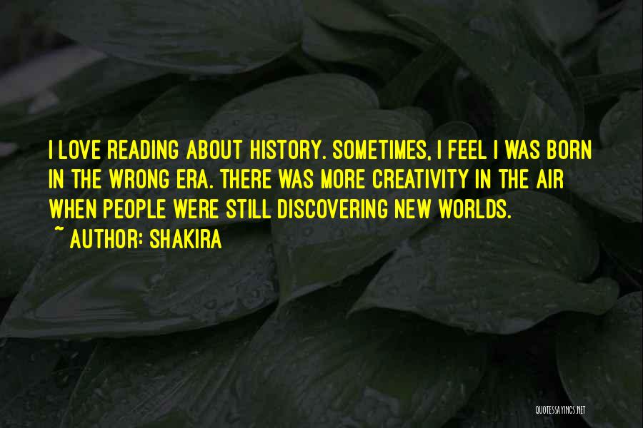 Shakira Quotes: I Love Reading About History. Sometimes, I Feel I Was Born In The Wrong Era. There Was More Creativity In