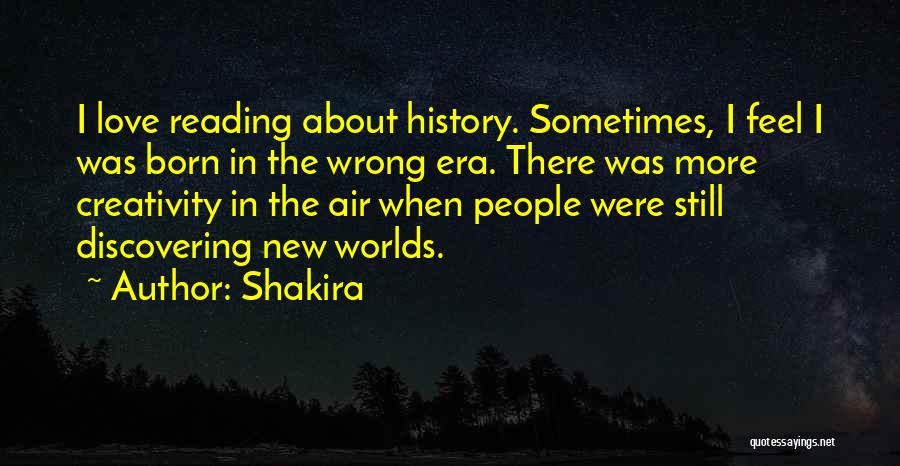 Shakira Quotes: I Love Reading About History. Sometimes, I Feel I Was Born In The Wrong Era. There Was More Creativity In