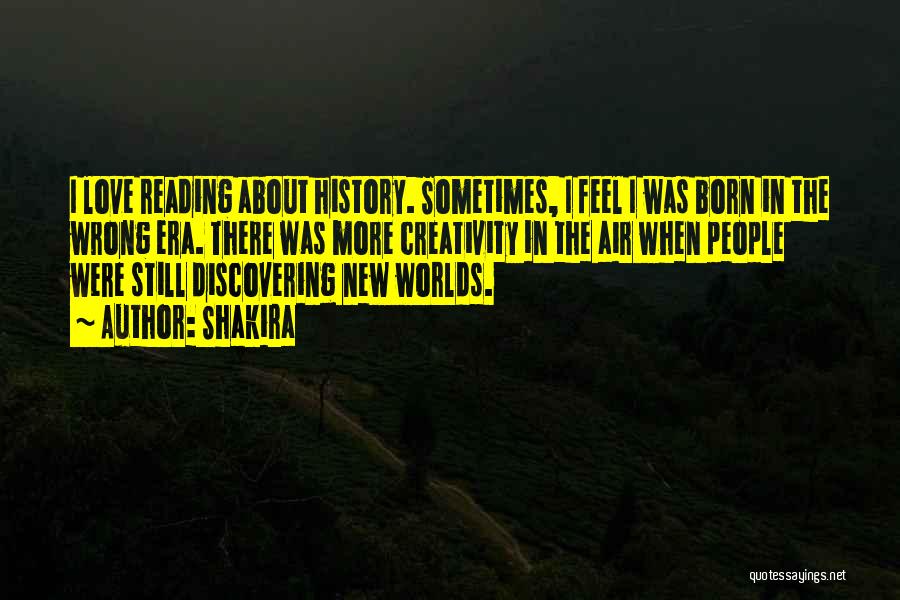 Shakira Quotes: I Love Reading About History. Sometimes, I Feel I Was Born In The Wrong Era. There Was More Creativity In
