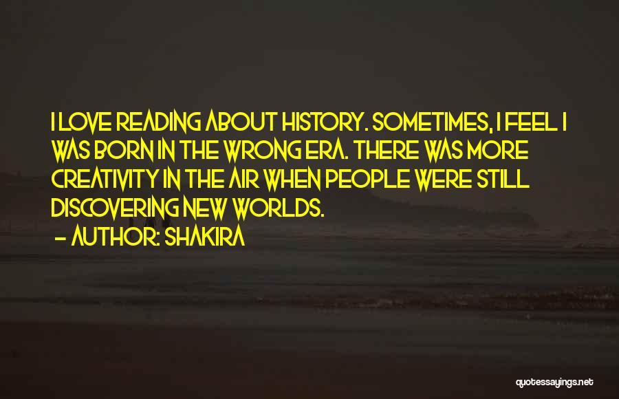 Shakira Quotes: I Love Reading About History. Sometimes, I Feel I Was Born In The Wrong Era. There Was More Creativity In