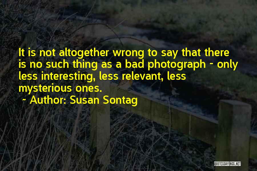 Susan Sontag Quotes: It Is Not Altogether Wrong To Say That There Is No Such Thing As A Bad Photograph - Only Less